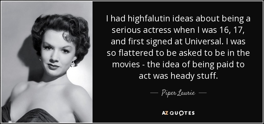 I had highfalutin ideas about being a serious actress when I was 16, 17, and first signed at Universal. I was so flattered to be asked to be in the movies - the idea of being paid to act was heady stuff. - Piper Laurie