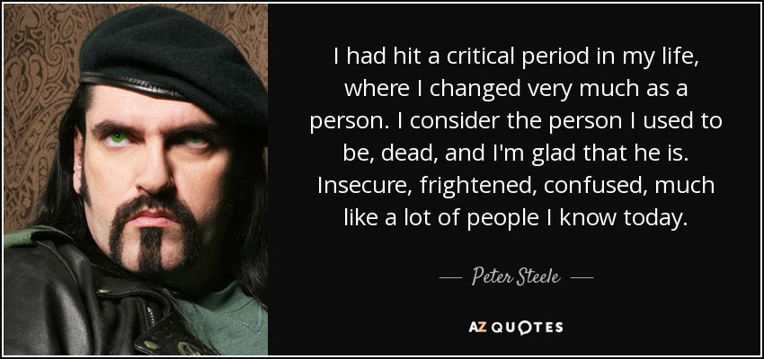 I had hit a critical period in my life, where I changed very much as a person. I consider the person I used to be, dead, and I'm glad that he is. Insecure, frightened, confused, much like a lot of people I know today. - Peter Steele