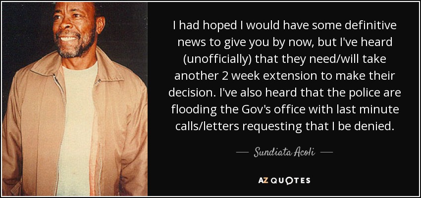 I had hoped I would have some definitive news to give you by now, but I've heard (unofficially) that they need/will take another 2 week extension to make their decision. I've also heard that the police are flooding the Gov's office with last minute calls/letters requesting that I be denied. - Sundiata Acoli