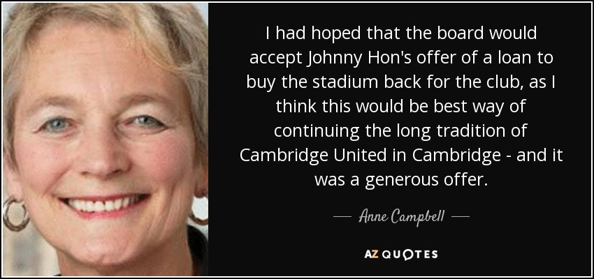 I had hoped that the board would accept Johnny Hon's offer of a loan to buy the stadium back for the club, as I think this would be best way of continuing the long tradition of Cambridge United in Cambridge - and it was a generous offer. - Anne Campbell