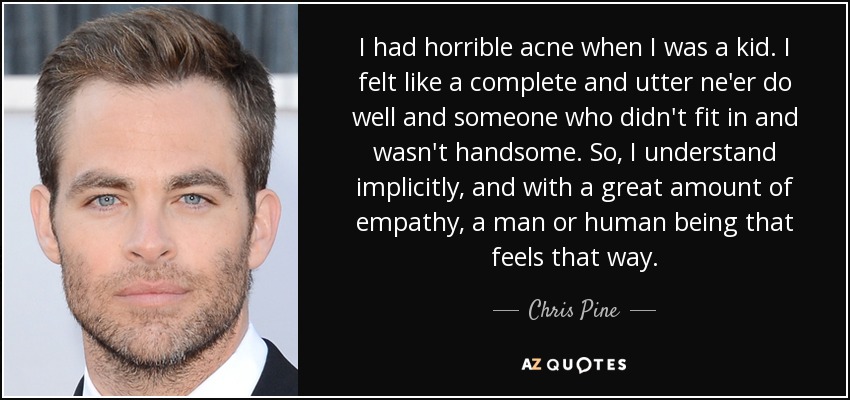 I had horrible acne when I was a kid. I felt like a complete and utter ne'er do well and someone who didn't fit in and wasn't handsome. So, I understand implicitly, and with a great amount of empathy, a man or human being that feels that way. - Chris Pine