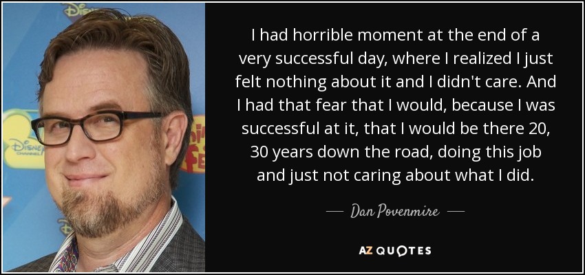 I had horrible moment at the end of a very successful day, where I realized I just felt nothing about it and I didn't care. And I had that fear that I would, because I was successful at it, that I would be there 20, 30 years down the road, doing this job and just not caring about what I did. - Dan Povenmire