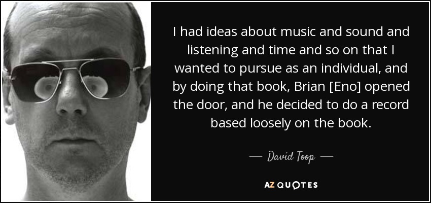I had ideas about music and sound and listening and time and so on that I wanted to pursue as an individual, and by doing that book, Brian [Eno] opened the door, and he decided to do a record based loosely on the book. - David Toop