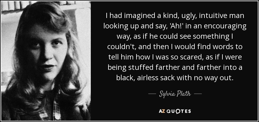 I had imagined a kind, ugly, intuitive man looking up and say, 'Ah!' in an encouraging way, as if he could see something I couldn't, and then I would find words to tell him how I was so scared, as if I were being stuffed farther and farther into a black, airless sack with no way out. - Sylvia Plath
