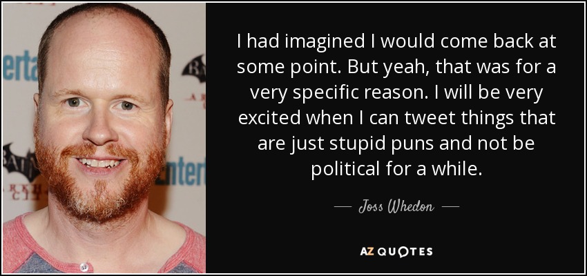 I had imagined I would come back at some point. But yeah, that was for a very specific reason. I will be very excited when I can tweet things that are just stupid puns and not be political for a while. - Joss Whedon