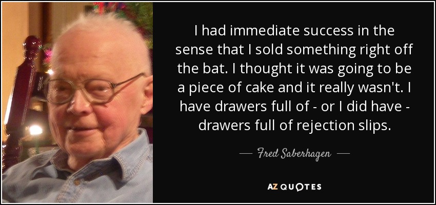 I had immediate success in the sense that I sold something right off the bat. I thought it was going to be a piece of cake and it really wasn't. I have drawers full of - or I did have - drawers full of rejection slips. - Fred Saberhagen