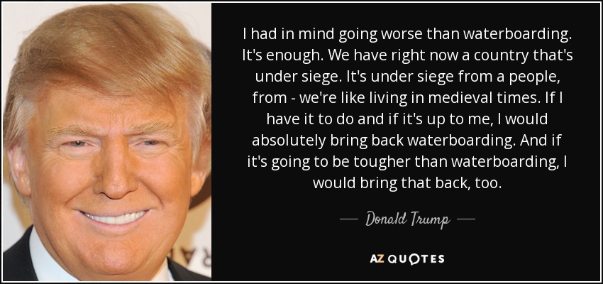 I had in mind going worse than waterboarding. It's enough. We have right now a country that's under siege. It's under siege from a people, from - we're like living in medieval times. If I have it to do and if it's up to me, I would absolutely bring back waterboarding. And if it's going to be tougher than waterboarding, I would bring that back, too. - Donald Trump