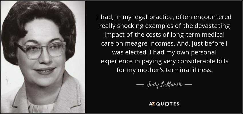 I had, in my legal practice, often encountered really shocking examples of the devastating impact of the costs of long-term medical care on meagre incomes. And, just before I was elected, I had my own personal experience in paying very considerable bills for my mother's terminal illness. - Judy LaMarsh