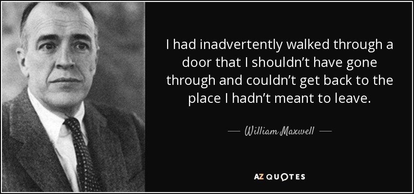 I had inadvertently walked through a door that I shouldn’t have gone through and couldn’t get back to the place I hadn’t meant to leave. - William Maxwell