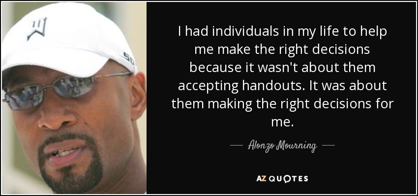 I had individuals in my life to help me make the right decisions because it wasn't about them accepting handouts. It was about them making the right decisions for me. - Alonzo Mourning