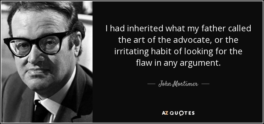I had inherited what my father called the art of the advocate, or the irritating habit of looking for the flaw in any argument. - John Mortimer