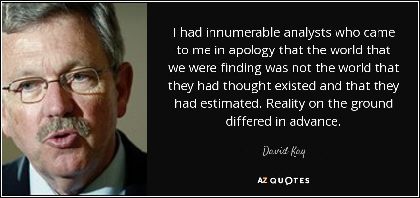 I had innumerable analysts who came to me in apology that the world that we were finding was not the world that they had thought existed and that they had estimated. Reality on the ground differed in advance. - David Kay