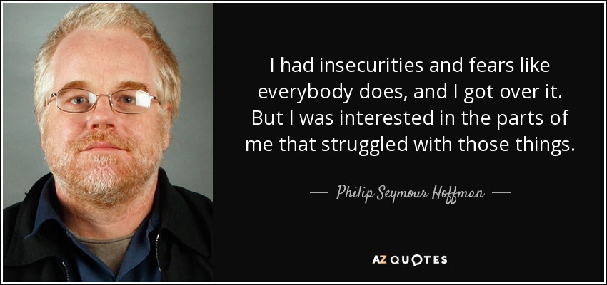 I had insecurities and fears like everybody does, and I got over it. But I was interested in the parts of me that struggled with those things. - Philip Seymour Hoffman