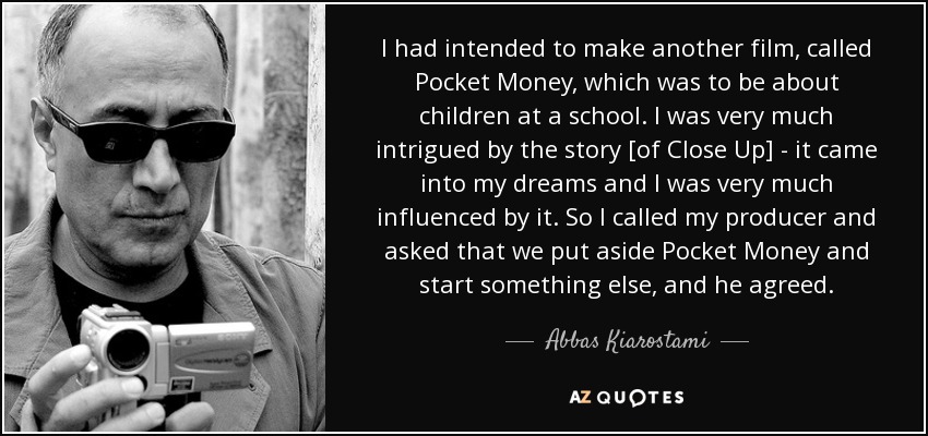 I had intended to make another film, called Pocket Money, which was to be about children at a school. I was very much intrigued by the story [of Close Up] - it came into my dreams and I was very much influenced by it. So I called my producer and asked that we put aside Pocket Money and start something else, and he agreed. - Abbas Kiarostami