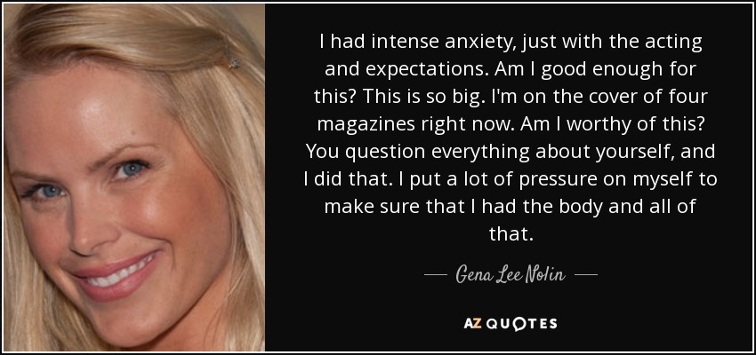 I had intense anxiety, just with the acting and expectations. Am I good enough for this? This is so big. I'm on the cover of four magazines right now. Am I worthy of this? You question everything about yourself, and I did that. I put a lot of pressure on myself to make sure that I had the body and all of that. - Gena Lee Nolin