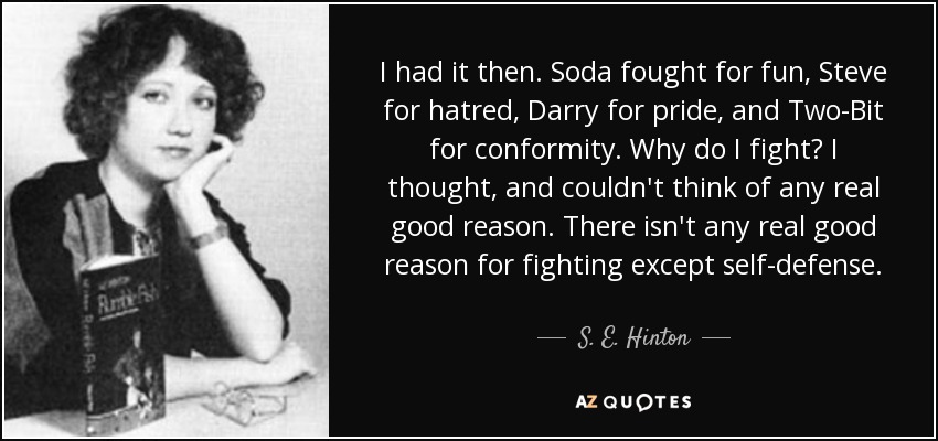 I had it then. Soda fought for fun, Steve for hatred, Darry for pride, and Two-Bit for conformity. Why do I fight? I thought, and couldn't think of any real good reason. There isn't any real good reason for fighting except self-defense. - S. E. Hinton