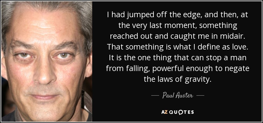 I had jumped off the edge, and then, at the very last moment, something reached out and caught me in midair. That something is what I define as love. It is the one thing that can stop a man from falling, powerful enough to negate the laws of gravity. - Paul Auster