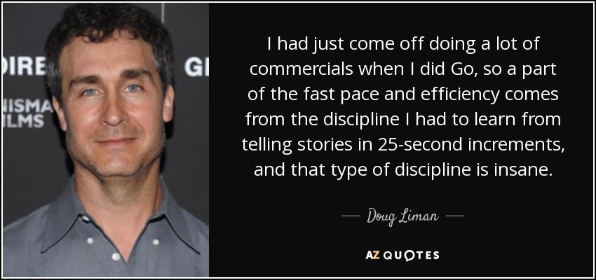 I had just come off doing a lot of commercials when I did Go, so a part of the fast pace and efficiency comes from the discipline I had to learn from telling stories in 25-second increments, and that type of discipline is insane. - Doug Liman