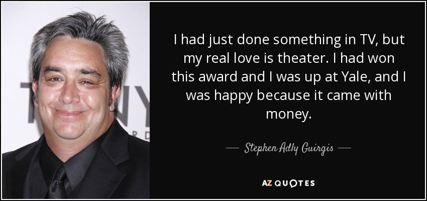 I had just done something in TV, but my real love is theater. I had won this award and I was up at Yale, and I was happy because it came with money. - Stephen Adly Guirgis