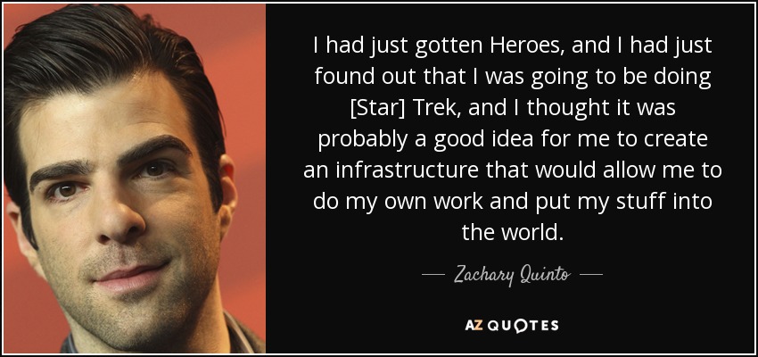 I had just gotten Heroes, and I had just found out that I was going to be doing [Star] Trek, and I thought it was probably a good idea for me to create an infrastructure that would allow me to do my own work and put my stuff into the world. - Zachary Quinto