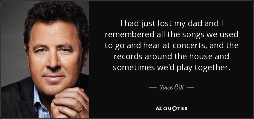 I had just lost my dad and I remembered all the songs we used to go and hear at concerts, and the records around the house and sometimes we'd play together. - Vince Gill