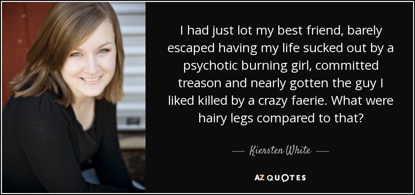 I had just lot my best friend, barely escaped having my life sucked out by a psychotic burning girl, committed treason and nearly gotten the guy I liked killed by a crazy faerie. What were hairy legs compared to that? - Kiersten White