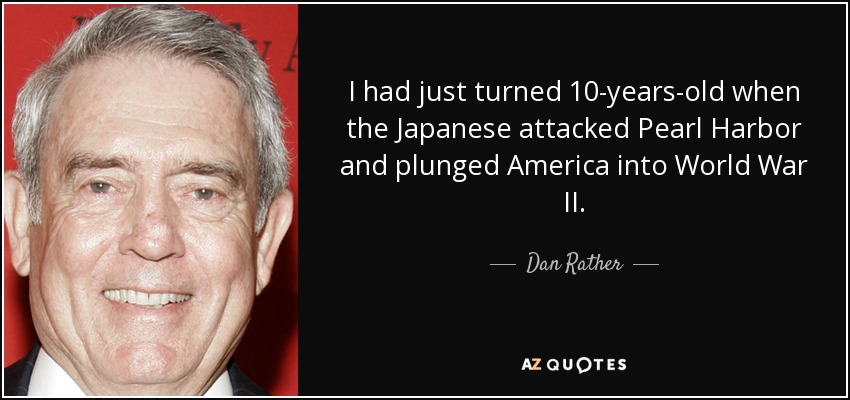 I had just turned 10-years-old when the Japanese attacked Pearl Harbor and plunged America into World War II. - Dan Rather
