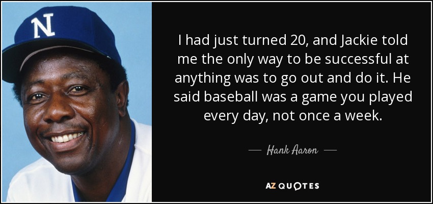 I had just turned 20, and Jackie told me the only way to be successful at anything was to go out and do it. He said baseball was a game you played every day, not once a week. - Hank Aaron