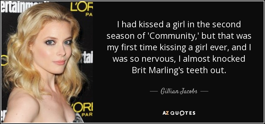 I had kissed a girl in the second season of 'Community,' but that was my first time kissing a girl ever, and I was so nervous, I almost knocked Brit Marling's teeth out. - Gillian Jacobs