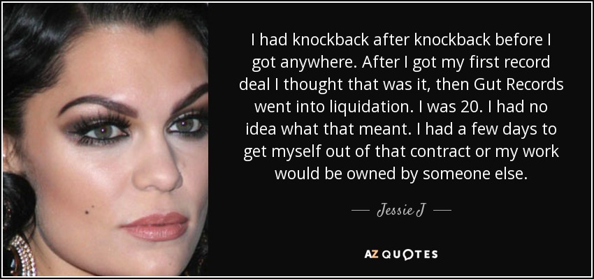 I had knockback after knockback before I got anywhere. After I got my first record deal I thought that was it, then Gut Records went into liquidation. I was 20. I had no idea what that meant. I had a few days to get myself out of that contract or my work would be owned by someone else. - Jessie J
