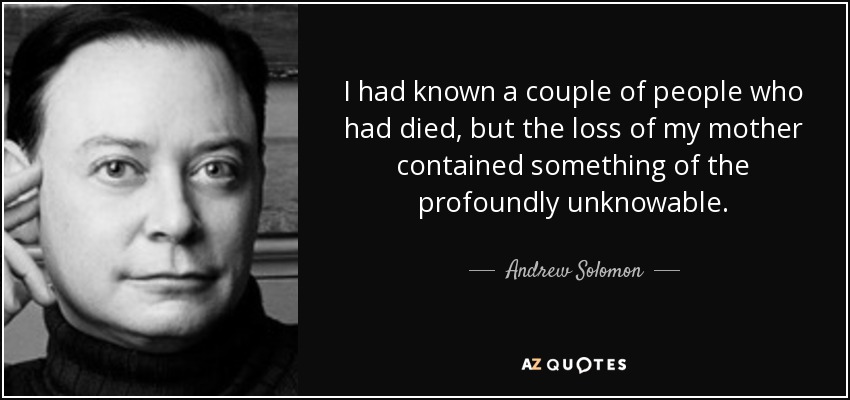 I had known a couple of people who had died, but the loss of my mother contained something of the profoundly unknowable. - Andrew Solomon