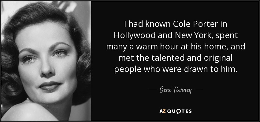 I had known Cole Porter in Hollywood and New York, spent many a warm hour at his home, and met the talented and original people who were drawn to him. - Gene Tierney