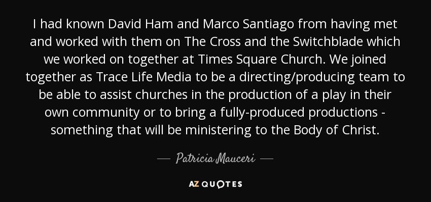 I had known David Ham and Marco Santiago from having met and worked with them on The Cross and the Switchblade which we worked on together at Times Square Church. We joined together as Trace Life Media to be a directing/producing team to be able to assist churches in the production of a play in their own community or to bring a fully-produced productions - something that will be ministering to the Body of Christ. - Patricia Mauceri