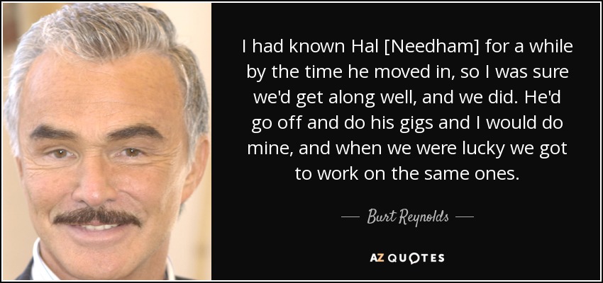 I had known Hal [Needham] for a while by the time he moved in, so I was sure we'd get along well, and we did. He'd go off and do his gigs and I would do mine, and when we were lucky we got to work on the same ones. - Burt Reynolds