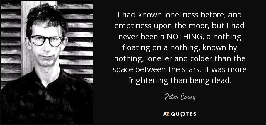 I had known loneliness before, and emptiness upon the moor, but I had never been a NOTHING, a nothing floating on a nothing, known by nothing, lonelier and colder than the space between the stars. It was more frightening than being dead. - Peter Carey