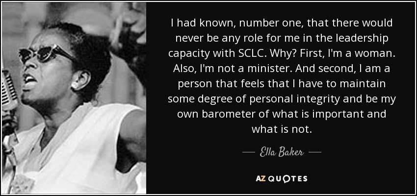 I had known, number one, that there would never be any role for me in the leadership capacity with SCLC. Why? First, I'm a woman. Also, I'm not a minister. And second, I am a person that feels that I have to maintain some degree of personal integrity and be my own barometer of what is important and what is not. - Ella Baker