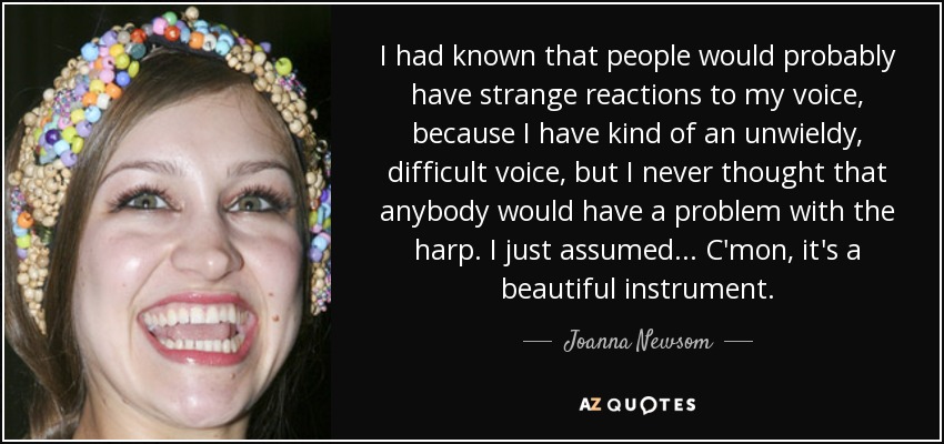 I had known that people would probably have strange reactions to my voice, because I have kind of an unwieldy, difficult voice, but I never thought that anybody would have a problem with the harp. I just assumed... C'mon, it's a beautiful instrument. - Joanna Newsom
