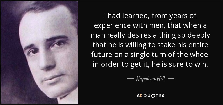 I had learned, from years of experience with men, that when a man really desires a thing so deeply that he is willing to stake his entire future on a single turn of the wheel in order to get it, he is sure to win. - Napoleon Hill