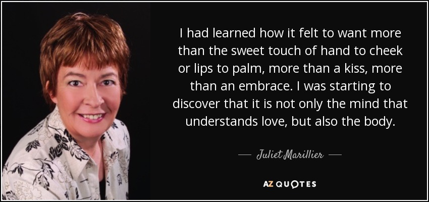 I had learned how it felt to want more than the sweet touch of hand to cheek or lips to palm, more than a kiss, more than an embrace. I was starting to discover that it is not only the mind that understands love, but also the body. - Juliet Marillier