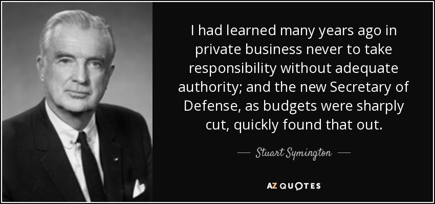 I had learned many years ago in private business never to take responsibility without adequate authority; and the new Secretary of Defense, as budgets were sharply cut, quickly found that out. - Stuart Symington