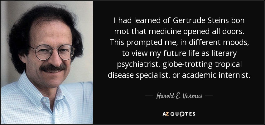 I had learned of Gertrude Steins bon mot that medicine opened all doors. This prompted me, in different moods, to view my future life as literary psychiatrist, globe-trotting tropical disease specialist, or academic internist. - Harold E. Varmus