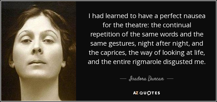 I had learned to have a perfect nausea for the theatre: the continual repetition of the same words and the same gestures, night after night, and the caprices, the way of looking at life, and the entire rigmarole disgusted me. - Isadora Duncan
