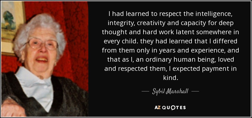 I had learned to respect the intelligence, integrity, creativity and capacity for deep thought and hard work latent somewhere in every child. they had learned that I differed from them only in years and experience, and that as I, an ordinary human being, loved and respected them, I expected payment in kind. - Sybil Marshall