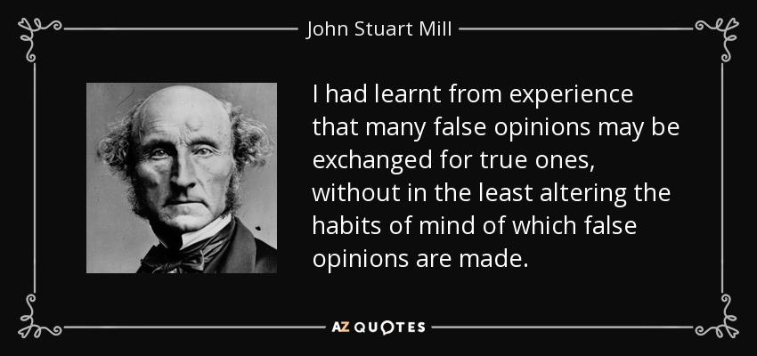 I had learnt from experience that many false opinions may be exchanged for true ones, without in the least altering the habits of mind of which false opinions are made. - John Stuart Mill