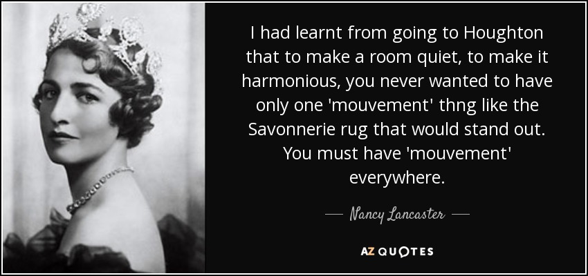 I had learnt from going to Houghton that to make a room quiet, to make it harmonious, you never wanted to have only one 'mouvement' thng like the Savonnerie rug that would stand out. You must have 'mouvement' everywhere. - Nancy Lancaster