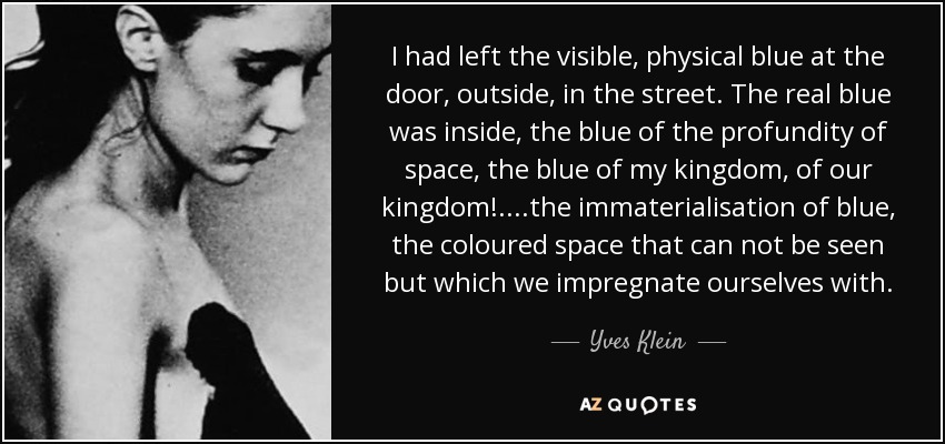 I had left the visible, physical blue at the door, outside, in the street. The real blue was inside, the blue of the profundity of space, the blue of my kingdom, of our kingdom!.. ..the immaterialisation of blue, the coloured space that can not be seen but which we impregnate ourselves with. - Yves Klein