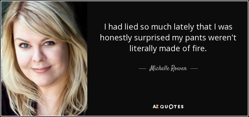 I had lied so much lately that I was honestly surprised my pants weren't literally made of fire. - Michelle Rowen