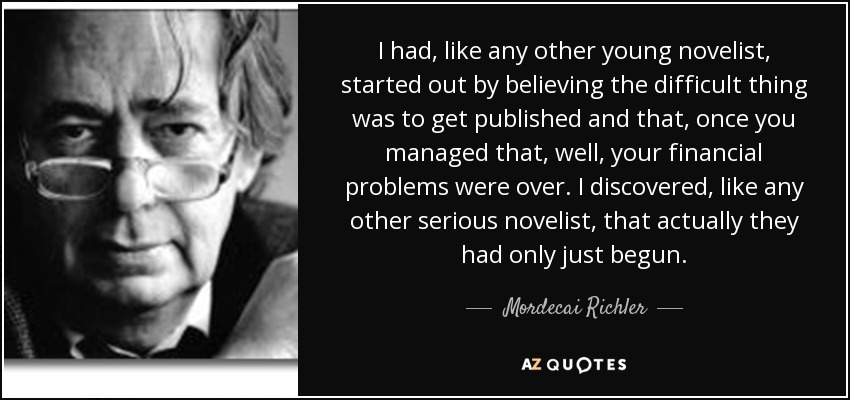 I had, like any other young novelist, started out by believing the difficult thing was to get published and that, once you managed that, well, your financial problems were over. I discovered, like any other serious novelist, that actually they had only just begun. - Mordecai Richler