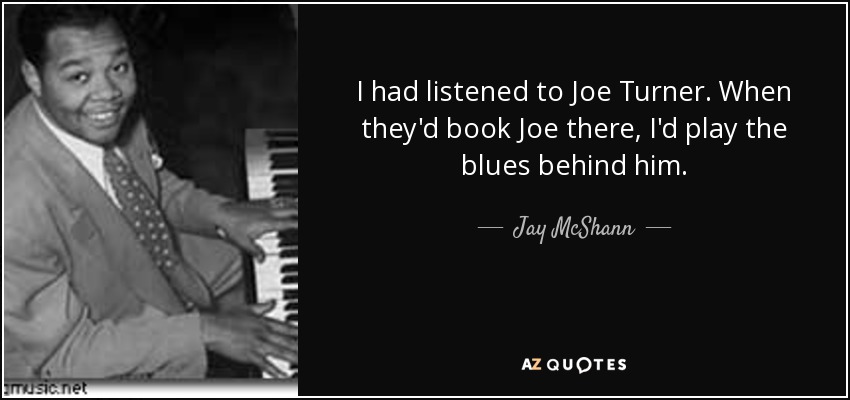 I had listened to Joe Turner. When they'd book Joe there, I'd play the blues behind him. - Jay McShann