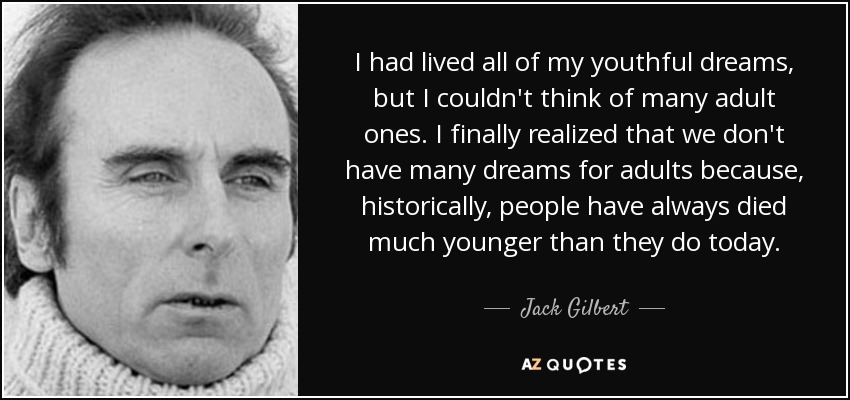 I had lived all of my youthful dreams, but I couldn't think of many adult ones. I finally realized that we don't have many dreams for adults because, historically, people have always died much younger than they do today. - Jack Gilbert